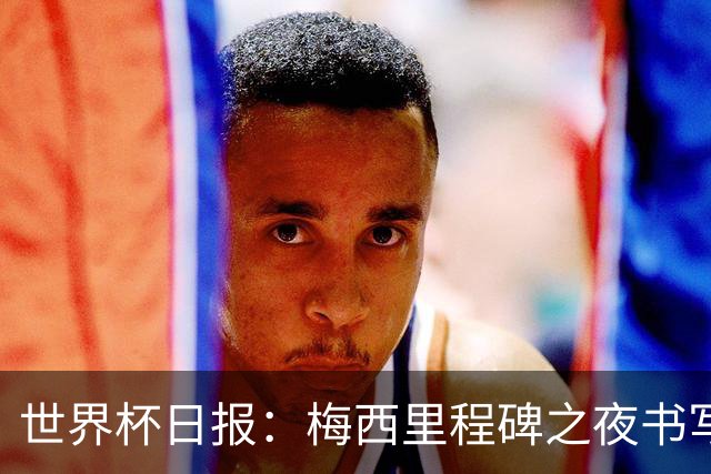 世界杯日报：梅西里程碑之夜书写传奇 姆巴佩加冕法国队史射手王