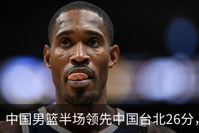 中国男篮半场领先中国台北26分，上场球员中唯山东国手没有得分